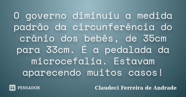 O governo diminuiu a medida padrão da circunferência do crânio dos bebês, de 35cm para 33cm. É a pedalada da microcefalia. Estavam aparecendo muitos casos!... Frase de Claudeci Ferreira de Andrade.