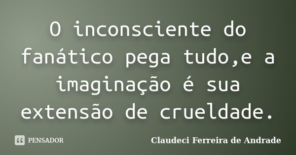 O inconsciente do fanático pega tudo,e a imaginação é sua extensão de crueldade.... Frase de Claudeci Ferreira de Andrade.