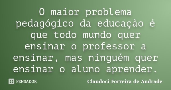 O maior problema pedagógico da educação é que todo mundo quer ensinar o professor a ensinar, mas ninguém quer ensinar o aluno aprender.... Frase de Claudeci Ferreira de Andrade.