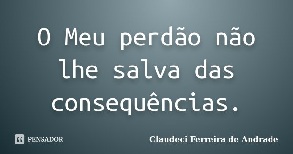 O Meu perdão não lhe salva das consequências.... Frase de Claudeci Ferreira de Andrade.