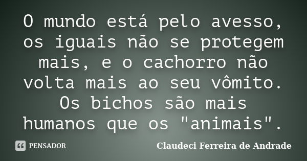 O mundo está pelo avesso, os iguais não se protegem mais, e o cachorro não volta mais ao seu vômito. Os bichos são mais humanos que os "animais".... Frase de Claudeci Ferreira de Andrade.