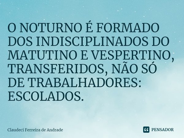 ⁠O NOTURNO É FORMADO DOS INDISCIPLINADOS DO MATUTINO E VESPERTINO, TRANSFERIDOS, NÃO SÓ DE TRABALHADORES: ESCOLADOS.... Frase de Claudeci Ferreira de Andrade.