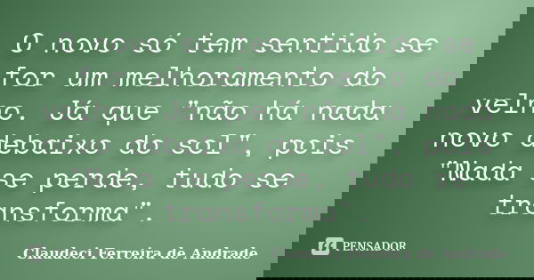 O novo só tem sentido se for um melhoramento do velho. Já que "não há nada novo debaixo do sol", pois "Nada se perde, tudo se transforma".... Frase de Claudeci Ferreira de Andrade.