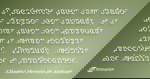 O paciente quer com todas as forças ser curado, e o aluno quer ser aprovado com o menor esforço possível. Contudo, mérito aos médicos e professores.... Frase de Claudeci Ferreira de Andrade.