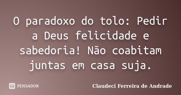 O paradoxo do tolo: Pedir a Deus felicidade e sabedoria! Não coabitam juntas em casa suja.... Frase de Claudeci Ferreira de Andrade.