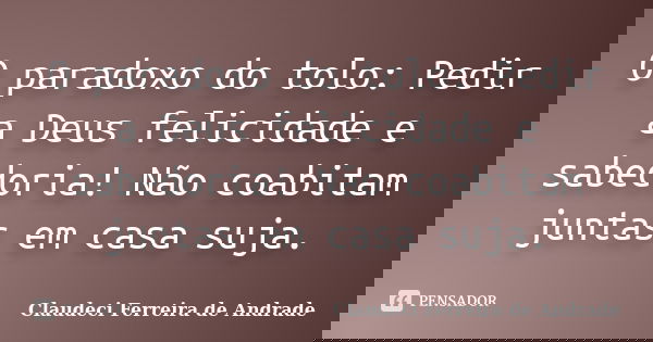 O paradoxo do tolo: Pedir a Deus felicidade e sabedoria! Não coabitam juntas em casa suja.... Frase de Claudeci Ferreira de Andrade.