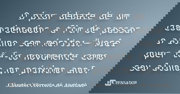 O pior debate de um coordenador a fim de passar o aluno sem mérito:—"você quer tê-lo novamente como seu aluno,no próximo ano?... Frase de Claudeci Ferreira de Andrade.