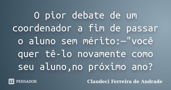 O pior debate de um coordenador a fim de passar o aluno sem mérito:—"você quer tê-lo novamente como seu aluno,no próximo ano?... Frase de Claudeci Ferreira de Andrade.