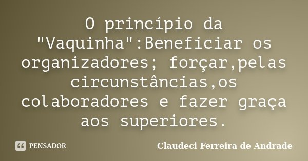 O princípio da "Vaquinha":Beneficiar os organizadores; forçar,pelas circunstâncias,os colaboradores e fazer graça aos superiores.... Frase de Claudeci Ferreira de Andrade.