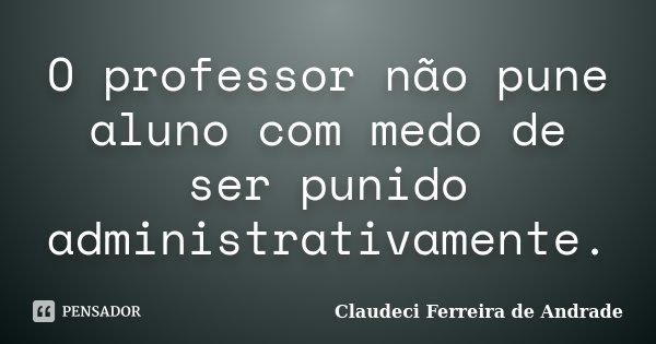 O professor não pune aluno com medo de ser punido administrativamente.... Frase de Claudeci Ferreira de Andrade.