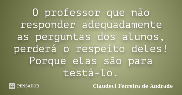 O professor que não responder adequadamente as perguntas dos alunos, perderá o respeito deles! Porque elas são para testá-lo.... Frase de Claudeci Ferreira de Andrade.