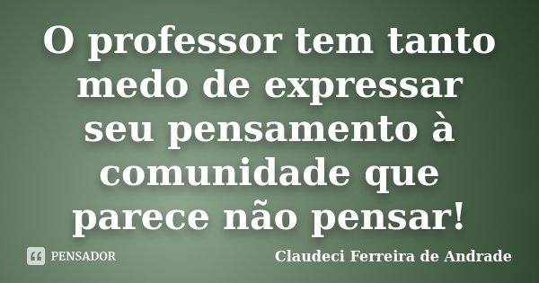 O professor tem tanto medo de expressar seu pensamento à comunidade que parece não pensar!... Frase de Claudeci Ferreira de Andrade.