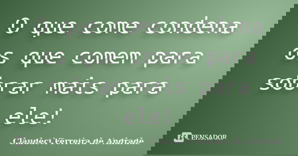 O que come condena os que comem para sobrar mais para ele!... Frase de Claudeci Ferreira de Andrade.