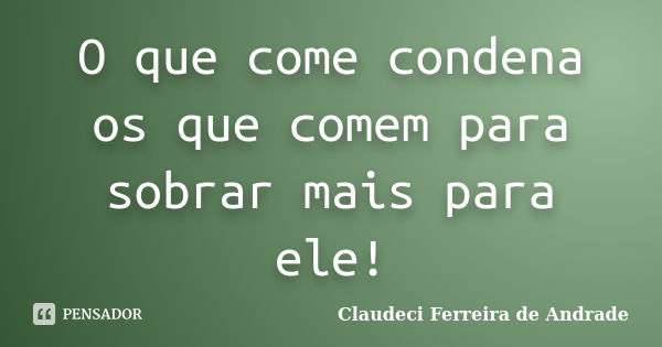 O que come condena os que comem para sobrar mais para ele!... Frase de Claudeci Ferreira de Andrade.