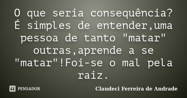 O que seria consequência?É simples de entender,uma pessoa de tanto "matar" outras,aprende a se "matar"!Foi-se o mal pela raiz.... Frase de Claudeci Ferreira de Andrade.