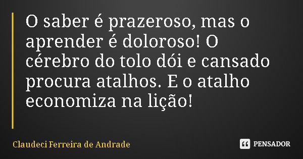O saber é prazeroso, mas o aprender é doloroso! O cérebro do tolo dói e cansado procura atalhos. E o atalho economiza na lição!... Frase de Claudeci Ferreira de Andrade.