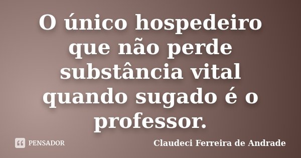 O único hospedeiro que não perde substância vital quando sugado é o professor.... Frase de Claudeci Ferreira de Andrade.