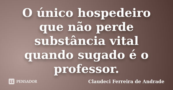 O único hospedeiro que não perde substância vital quando sugado é o professor.... Frase de Claudeci Ferreira de Andrade.