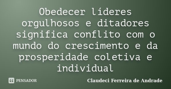 Obedecer líderes orgulhosos e ditadores significa conflito com o mundo do crescimento e da prosperidade coletiva e individual... Frase de Claudeci Ferreira de Andrade.