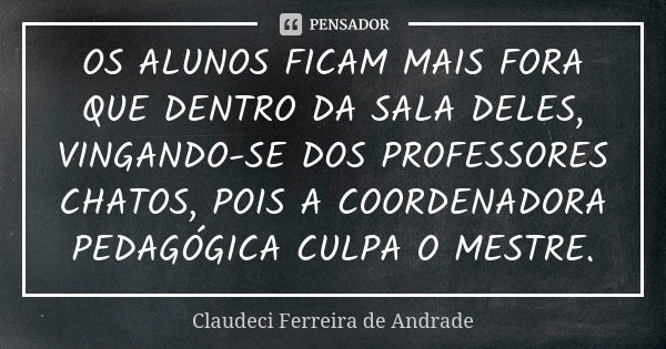 OS ALUNOS FICAM MAIS FORA QUE DENTRO DA SALA DELES, VINGANDO-SE DOS PROFESSORES CHATOS, POIS A COORDENADORA PEDAGÓGICA CULPA O MESTRE.... Frase de Claudeci Ferreira de Andrade.