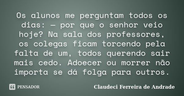 Os alunos me perguntam todos os dias: — por que o senhor veio hoje? Na sala dos professores, os colegas ficam torcendo pela falta de um, todos querendo sair mai... Frase de Claudeci Ferreira de Andrade.