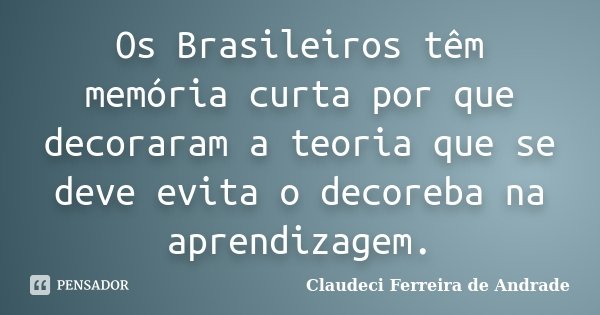 Os Brasileiros têm memória curta por que decoraram a teoria que se deve evita o decoreba na aprendizagem.... Frase de Claudeci Ferreira de Andrade.