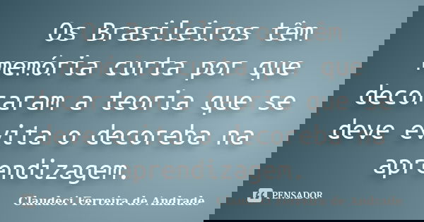 Os Brasileiros têm memória curta por que decoraram a teoria que se deve evita o decoreba na aprendizagem.... Frase de Claudeci Ferreira de Andrade.