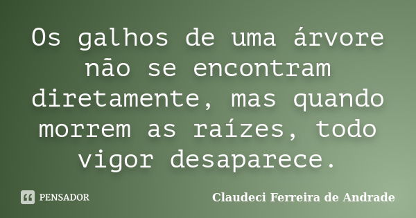 Os galhos de uma árvore não se encontram diretamente, mas quando morrem as raízes, todo vigor desaparece.... Frase de Claudeci Ferreira de Andrade.