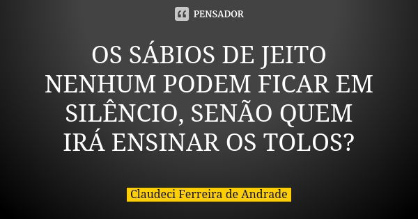 OS SÁBIOS DE JEITO NENHUM PODEM FICAR EM SILÊNCIO, SENÃO QUEM IRÁ ENSINAR OS TOLOS?... Frase de Claudeci Ferreira de Andrade.