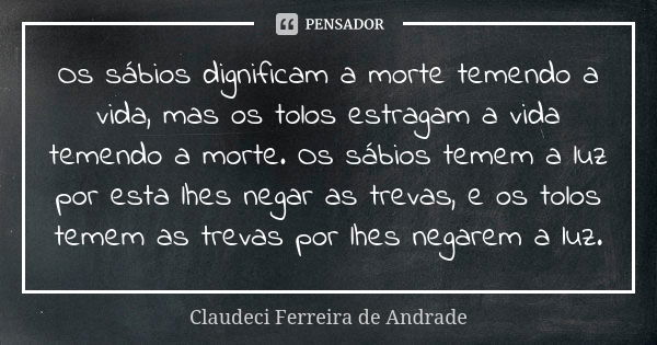 Os sábios dignificam a morte temendo a vida, mas os tolos estragam a vida temendo a morte. Os sábios temem a luz por esta lhes negar as trevas, e os tolos temem... Frase de Claudeci Ferreira de Andrade.