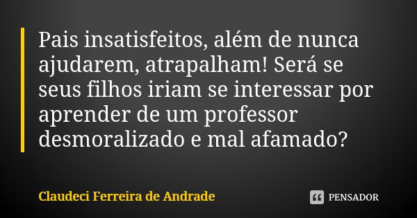 Pais insatisfeitos, além de nunca ajudarem, atrapalham! Será se seus filhos iriam se interessar por aprender de um professor desmoralizado e mal afamado?... Frase de Claudeci Ferreira de Andrade.