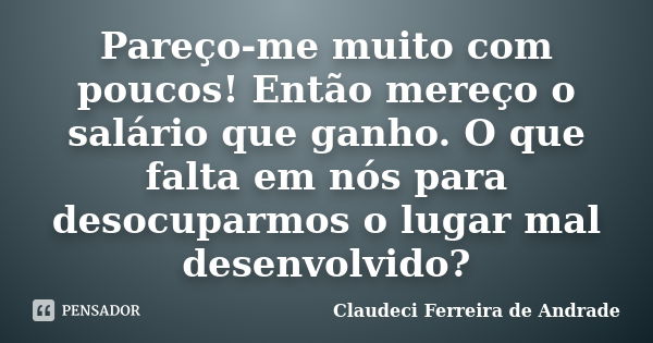 Pareço-me muito com poucos! Então mereço o salário que ganho. O que falta em nós para desocuparmos o lugar mal desenvolvido?... Frase de Claudeci Ferreira de Andrade.