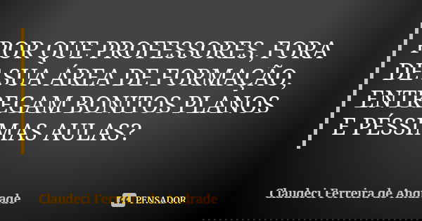 POR QUE PROFESSORES, FORA DE SUA ÁREA DE FORMAÇÃO, ENTREGAM BONITOS PLANOS E PÉSSIMAS AULAS?... Frase de Claudeci Ferreira de Andrade.