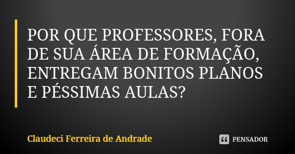 POR QUE PROFESSORES, FORA DE SUA ÁREA DE FORMAÇÃO, ENTREGAM BONITOS PLANOS E PÉSSIMAS AULAS?... Frase de Claudeci Ferreira de Andrade.