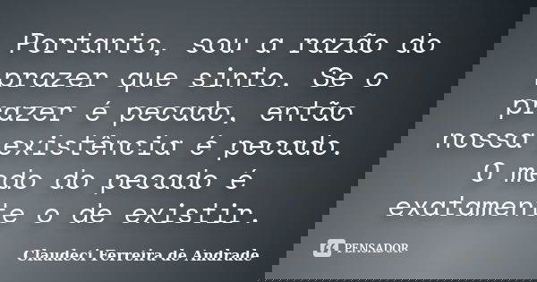 Portanto, sou a razão do prazer que sinto. Se o prazer é pecado, então nossa existência é pecado. O medo do pecado é exatamente o de existir.... Frase de Claudeci Ferreira de Andrade.
