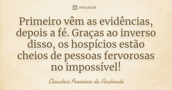 Primeiro vêm as evidências, depois a fé. Graças ao inverso disso, os hospícios estão cheios de pessoas fervorosas no impossível!... Frase de Claudeci Ferreira de Andrade.