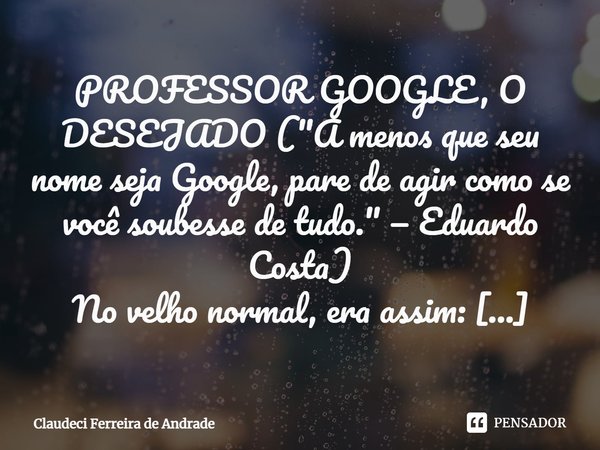 PROFESSOR GOOGLE, O DESEJADO ("A menos que seu nome seja Google, pare de agir como se você soubesse de tudo." — Eduardo Costa) No velho normal, era a... Frase de Claudeci Ferreira de Andrade.