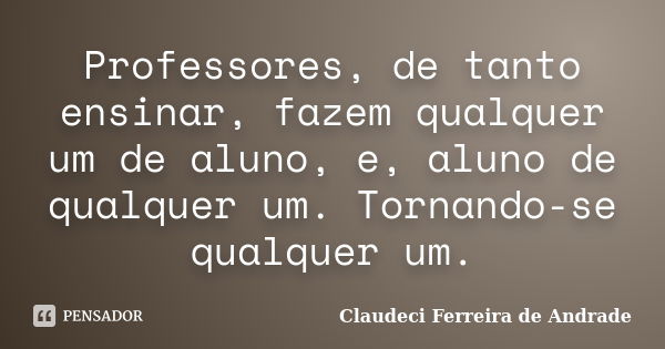 Professores, de tanto ensinar, fazem qualquer um de aluno, e, aluno de qualquer um. Tornando-se qualquer um.... Frase de Claudeci Ferreira de Andrade.