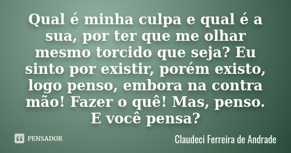 Qual é minha culpa e qual é a sua, por ter que me olhar mesmo torcido que seja? Eu sinto por existir, porém existo, logo penso, embora na contra mão! Fazer o qu... Frase de Claudeci Ferreira de Andrade.