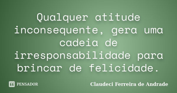 Qualquer atitude inconsequente, gera uma cadeia de irresponsabilidade para brincar de felicidade.... Frase de Claudeci Ferreira de Andrade.