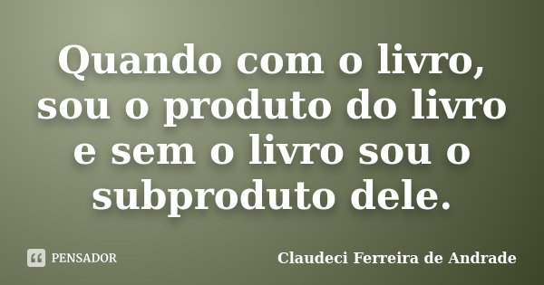 Quando com o livro, sou o produto do livro e sem o livro sou o subproduto dele.... Frase de Claudeci Ferreira de Andrade.