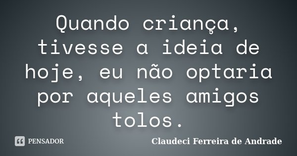 Quando criança, tivesse a ideia de hoje, eu não optaria por aqueles amigos tolos.... Frase de Claudeci Ferreira de Andrade.