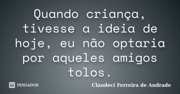 Quando criança, tivesse a ideia de hoje, eu não optaria por aqueles amigos tolos.... Frase de Claudeci Ferreira de Andrade.