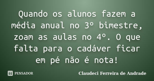 Quando os alunos fazem a média anual no 3º bimestre, zoam as aulas no 4º. O que falta para o cadáver ficar em pé não é nota!... Frase de Claudeci Ferreira de Andrade.