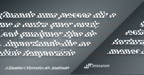 Quando uma pessoa diz o que a outra quer ouvir, está sob qualquer tipo de tortura, importando-lhe ao menos alívio temporário... Frase de Claudeci Ferreira de Andrade.