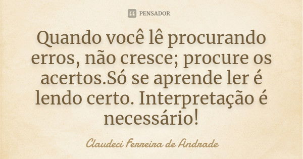 Quando você lê procurando erros, não cresce; procure os acertos.Só se aprende ler é lendo certo. Interpretação é necessário!... Frase de Claudeci Ferreira de Andrade.