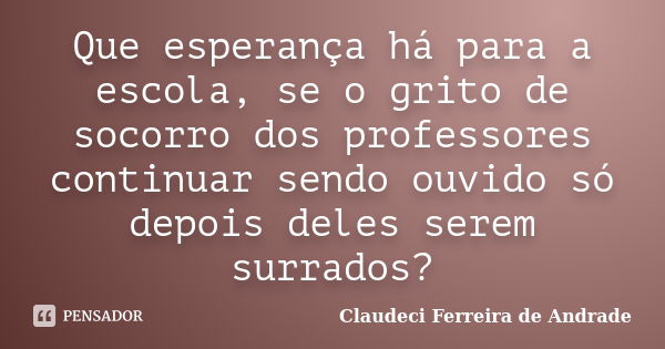 Que esperança há para a escola, se o grito de socorro dos professores continuar sendo ouvido só depois deles serem surrados?... Frase de Claudeci Ferreira de Andrade.