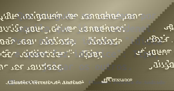 Que ninguém me condene por aquilo que já me condenei. Pois não sou idiota, "idiota é quem faz idiotice": Tipo, julgar os outros.... Frase de Claudeci Ferreira de Andrade.