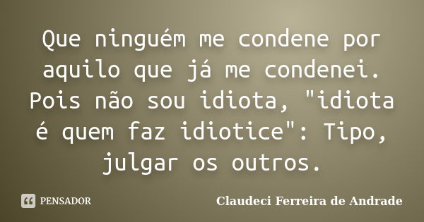 Que ninguém me condene por aquilo que já me condenei. Pois não sou idiota, "idiota é quem faz idiotice": Tipo, julgar os outros.... Frase de Claudeci Ferreira de Andrade.