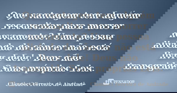 Que vantagem tem alguém ressuscitar para morrer novamente? Uma pessoa aliviada do câncer não está livre dele! Deus não transgride Suas próprias Leis.... Frase de Claudeci Ferreira de Andrade.